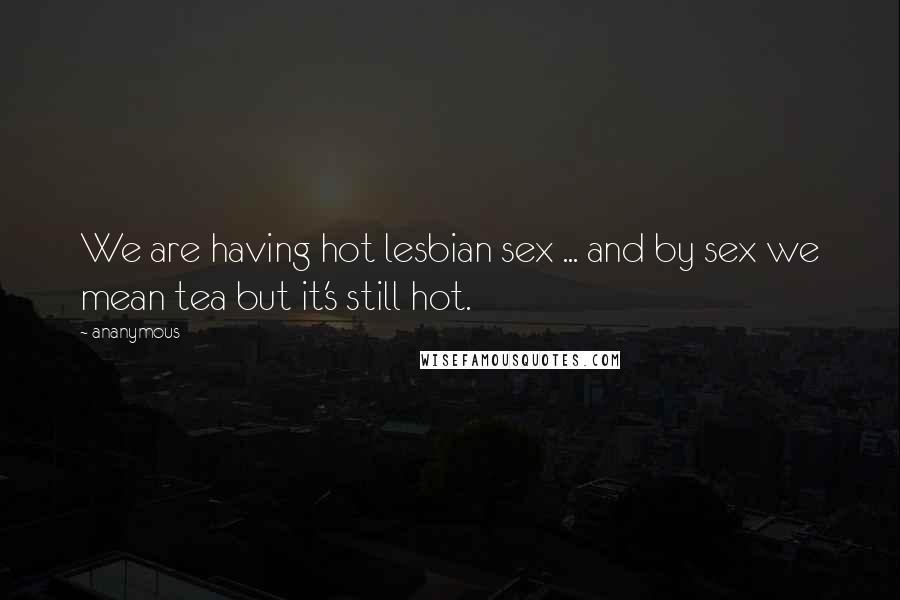 Ananymous Quotes: We are having hot lesbian sex ... and by sex we mean tea but it's still hot.