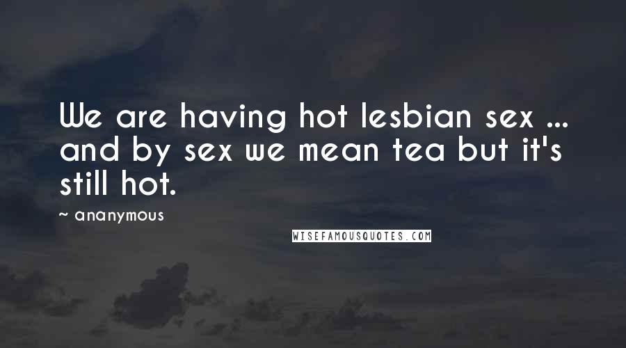 Ananymous Quotes: We are having hot lesbian sex ... and by sex we mean tea but it's still hot.