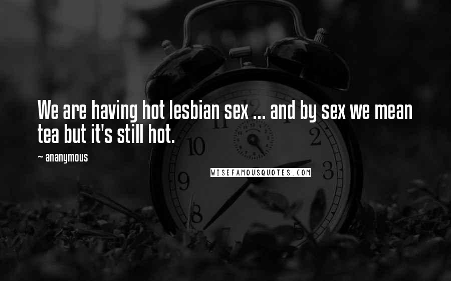 Ananymous Quotes: We are having hot lesbian sex ... and by sex we mean tea but it's still hot.