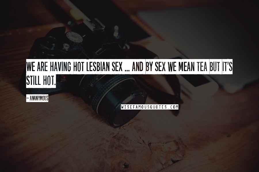 Ananymous Quotes: We are having hot lesbian sex ... and by sex we mean tea but it's still hot.