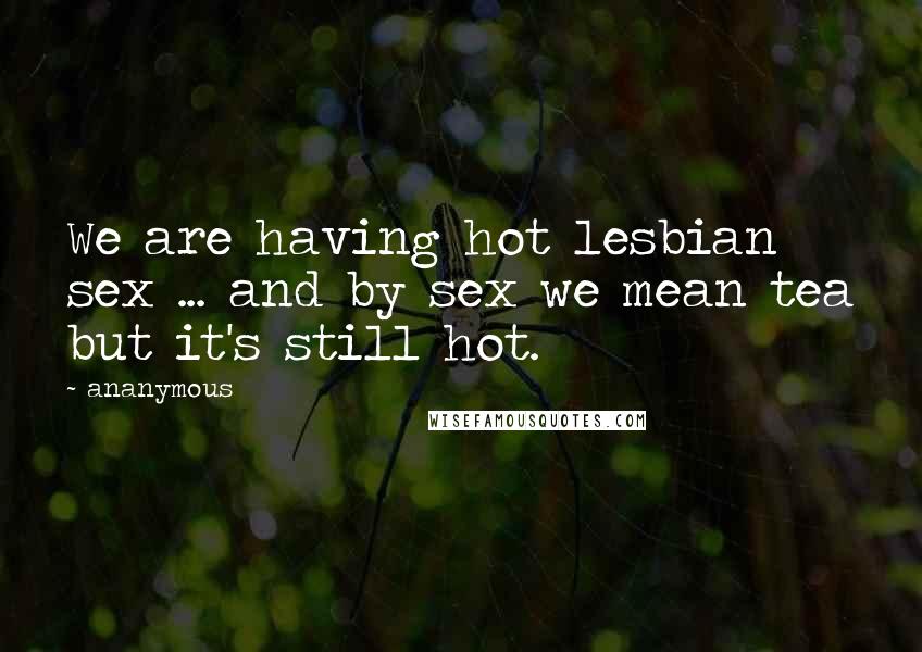 Ananymous Quotes: We are having hot lesbian sex ... and by sex we mean tea but it's still hot.