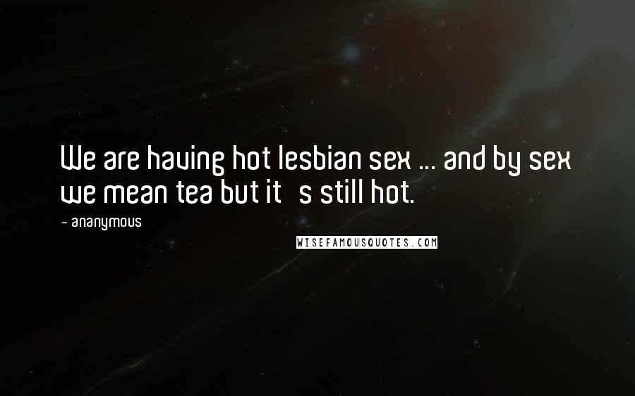 Ananymous Quotes: We are having hot lesbian sex ... and by sex we mean tea but it's still hot.