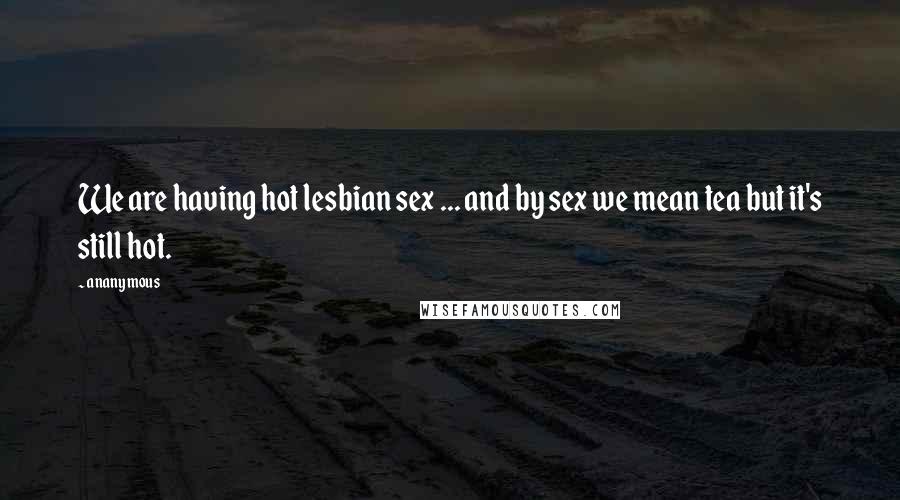 Ananymous Quotes: We are having hot lesbian sex ... and by sex we mean tea but it's still hot.