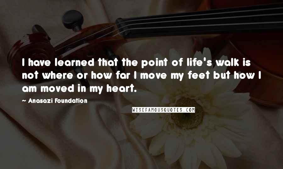Anasazi Foundation Quotes: I have learned that the point of life's walk is not where or how far I move my feet but how I am moved in my heart.