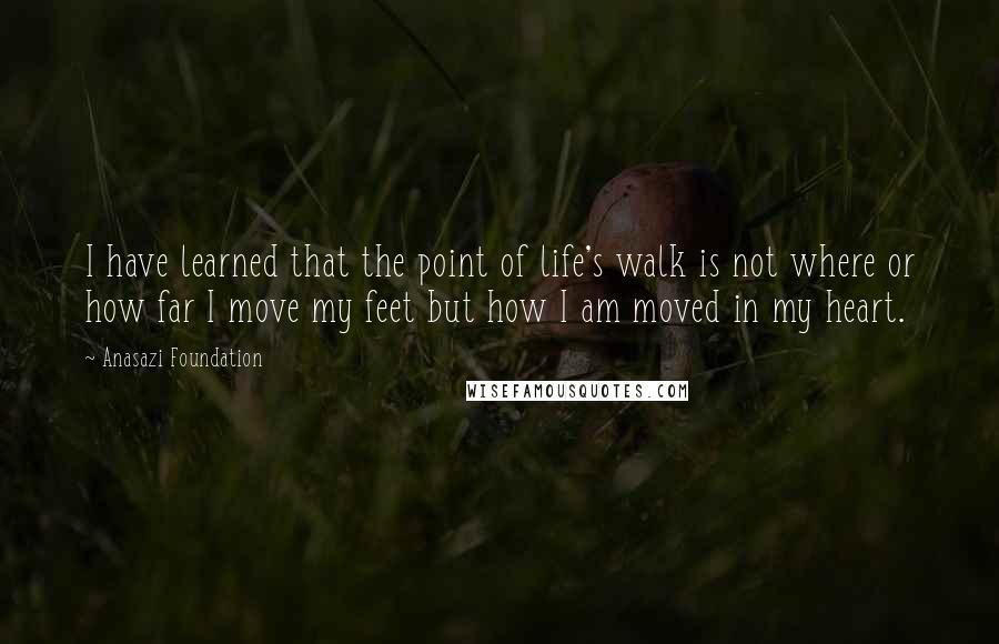 Anasazi Foundation Quotes: I have learned that the point of life's walk is not where or how far I move my feet but how I am moved in my heart.