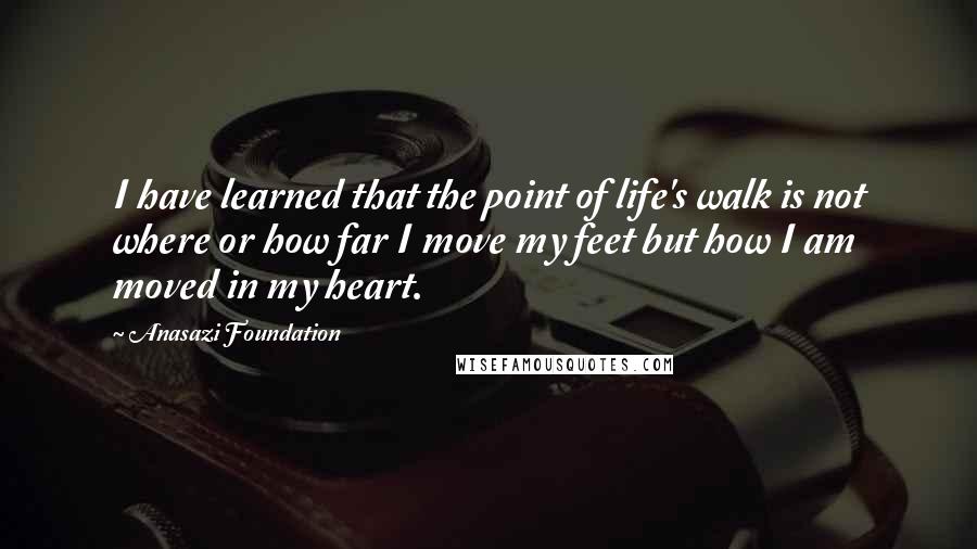 Anasazi Foundation Quotes: I have learned that the point of life's walk is not where or how far I move my feet but how I am moved in my heart.