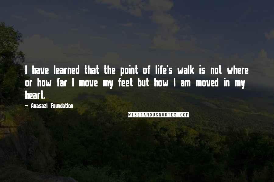 Anasazi Foundation Quotes: I have learned that the point of life's walk is not where or how far I move my feet but how I am moved in my heart.