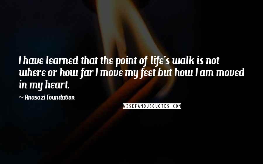 Anasazi Foundation Quotes: I have learned that the point of life's walk is not where or how far I move my feet but how I am moved in my heart.