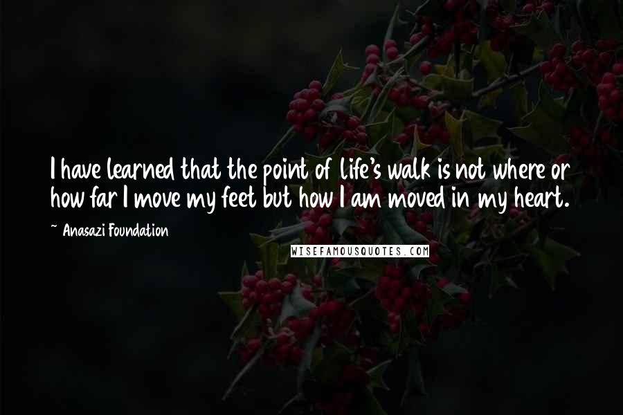 Anasazi Foundation Quotes: I have learned that the point of life's walk is not where or how far I move my feet but how I am moved in my heart.