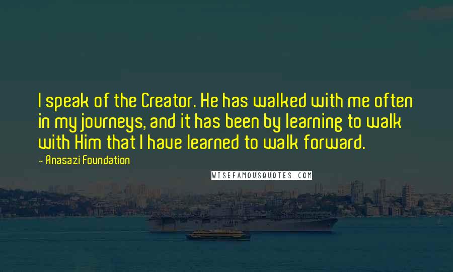 Anasazi Foundation Quotes: I speak of the Creator. He has walked with me often in my journeys, and it has been by learning to walk with Him that I have learned to walk forward.