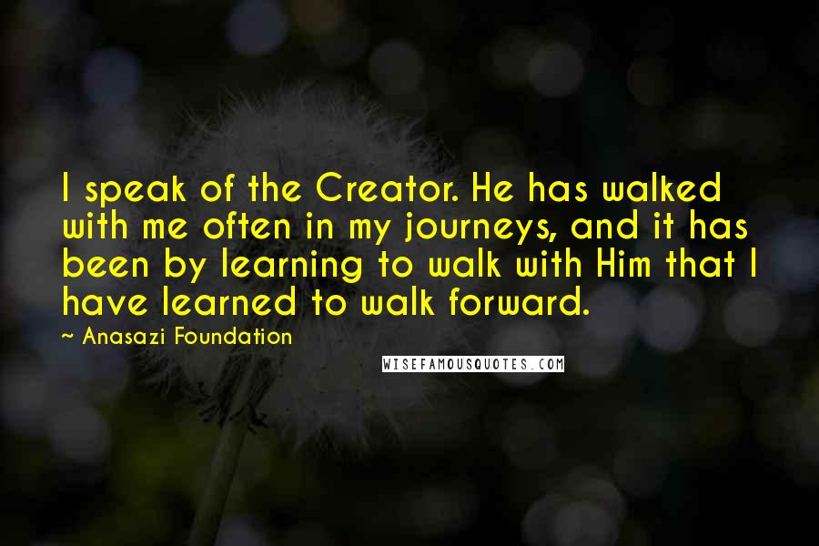 Anasazi Foundation Quotes: I speak of the Creator. He has walked with me often in my journeys, and it has been by learning to walk with Him that I have learned to walk forward.