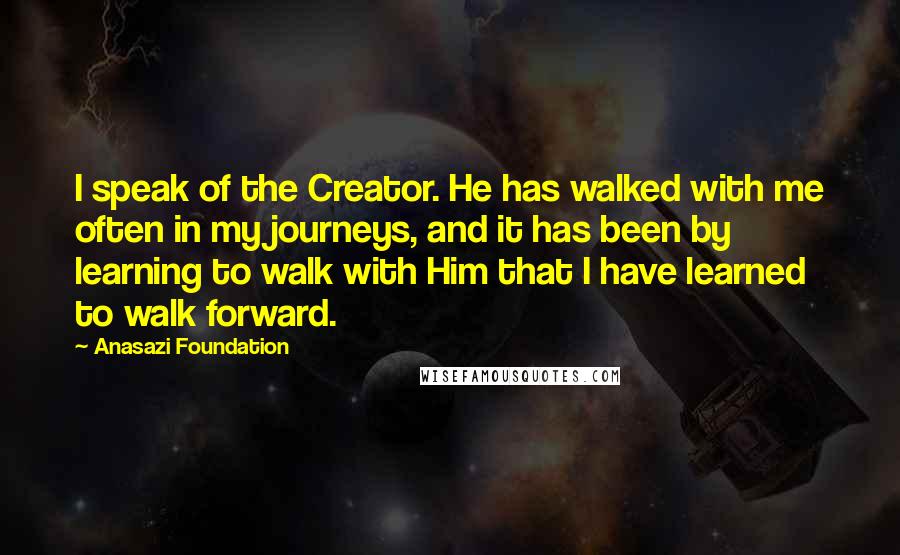 Anasazi Foundation Quotes: I speak of the Creator. He has walked with me often in my journeys, and it has been by learning to walk with Him that I have learned to walk forward.