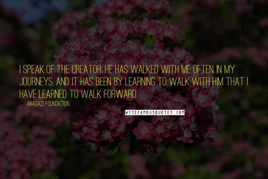 Anasazi Foundation Quotes: I speak of the Creator. He has walked with me often in my journeys, and it has been by learning to walk with Him that I have learned to walk forward.