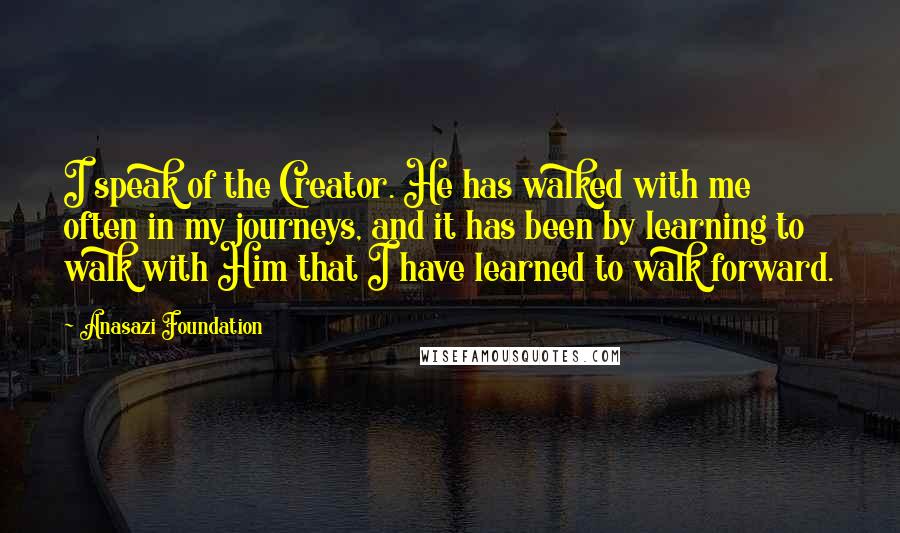 Anasazi Foundation Quotes: I speak of the Creator. He has walked with me often in my journeys, and it has been by learning to walk with Him that I have learned to walk forward.