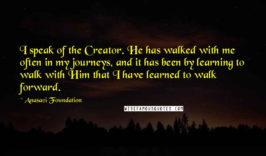 Anasazi Foundation Quotes: I speak of the Creator. He has walked with me often in my journeys, and it has been by learning to walk with Him that I have learned to walk forward.