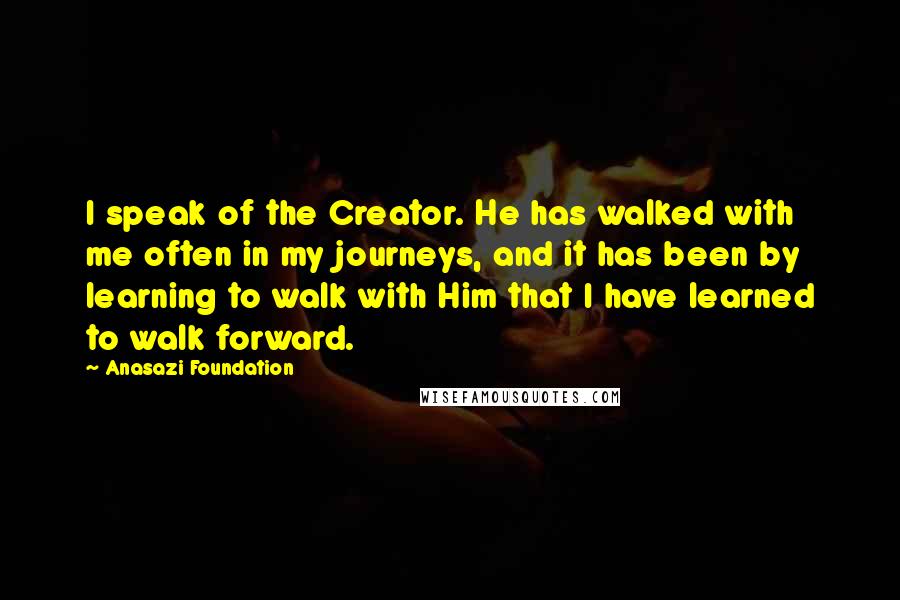 Anasazi Foundation Quotes: I speak of the Creator. He has walked with me often in my journeys, and it has been by learning to walk with Him that I have learned to walk forward.