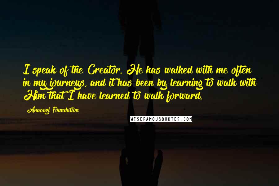 Anasazi Foundation Quotes: I speak of the Creator. He has walked with me often in my journeys, and it has been by learning to walk with Him that I have learned to walk forward.