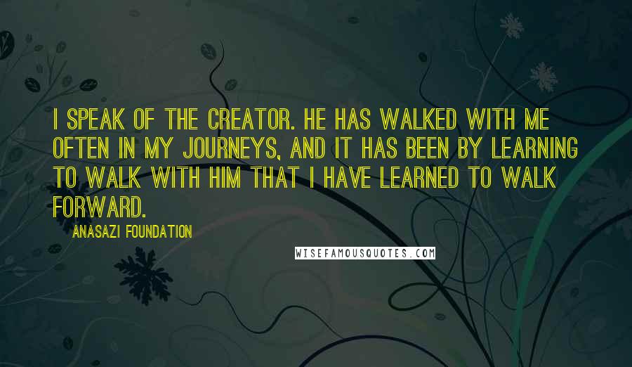 Anasazi Foundation Quotes: I speak of the Creator. He has walked with me often in my journeys, and it has been by learning to walk with Him that I have learned to walk forward.