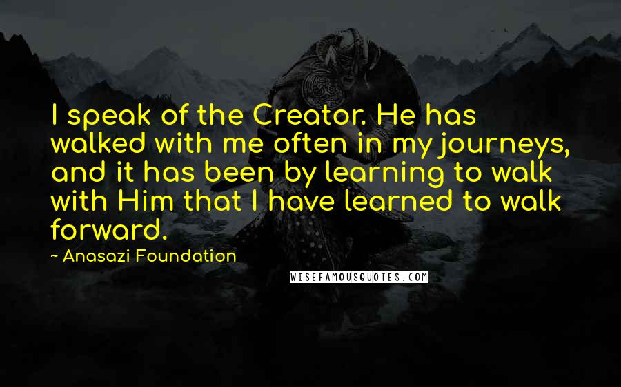 Anasazi Foundation Quotes: I speak of the Creator. He has walked with me often in my journeys, and it has been by learning to walk with Him that I have learned to walk forward.