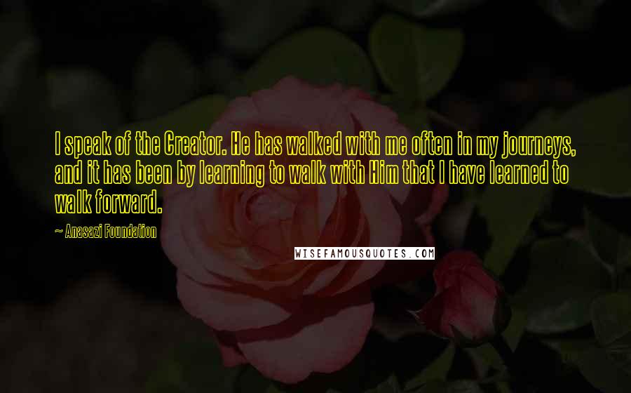 Anasazi Foundation Quotes: I speak of the Creator. He has walked with me often in my journeys, and it has been by learning to walk with Him that I have learned to walk forward.