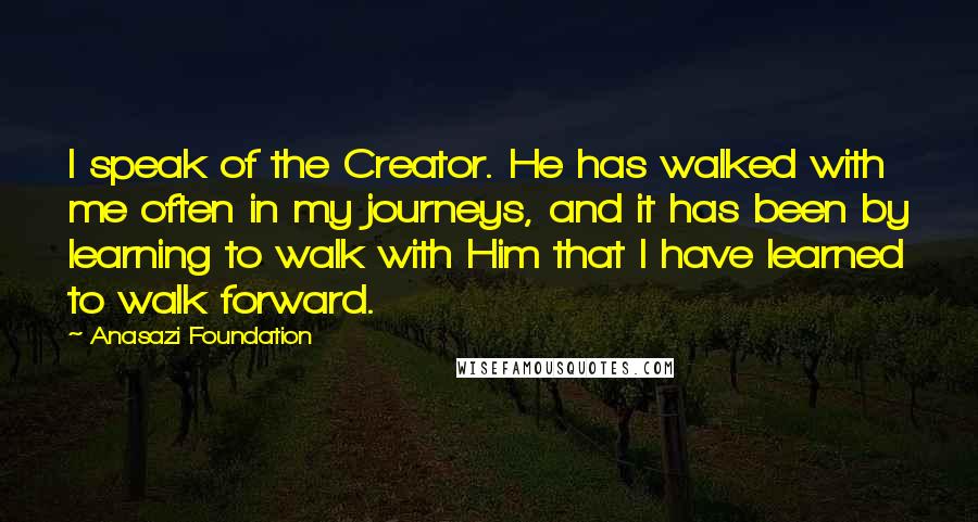 Anasazi Foundation Quotes: I speak of the Creator. He has walked with me often in my journeys, and it has been by learning to walk with Him that I have learned to walk forward.