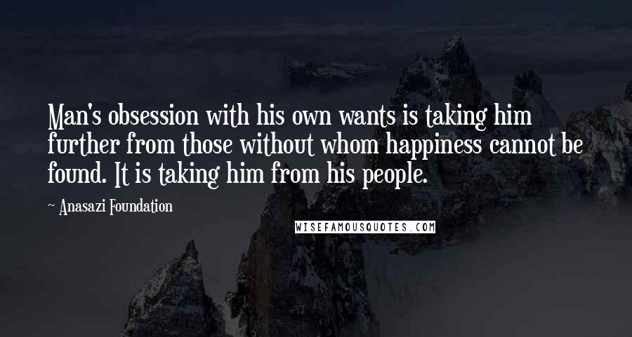 Anasazi Foundation Quotes: Man's obsession with his own wants is taking him further from those without whom happiness cannot be found. It is taking him from his people.