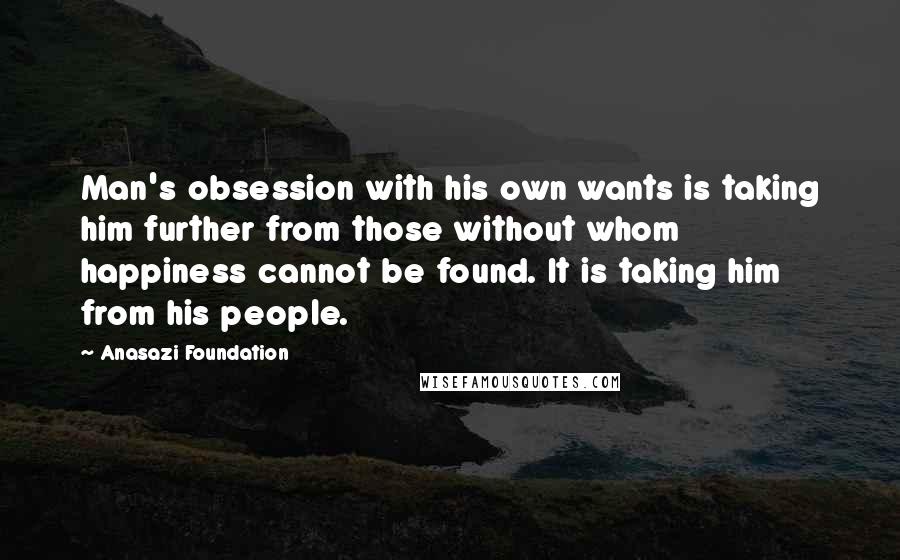 Anasazi Foundation Quotes: Man's obsession with his own wants is taking him further from those without whom happiness cannot be found. It is taking him from his people.