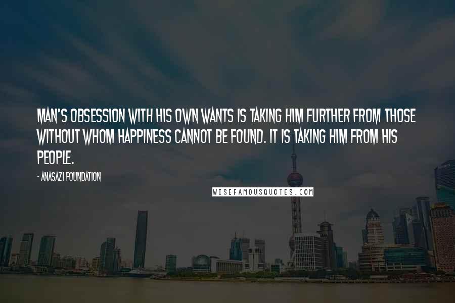 Anasazi Foundation Quotes: Man's obsession with his own wants is taking him further from those without whom happiness cannot be found. It is taking him from his people.