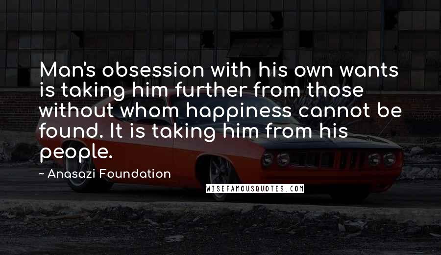 Anasazi Foundation Quotes: Man's obsession with his own wants is taking him further from those without whom happiness cannot be found. It is taking him from his people.