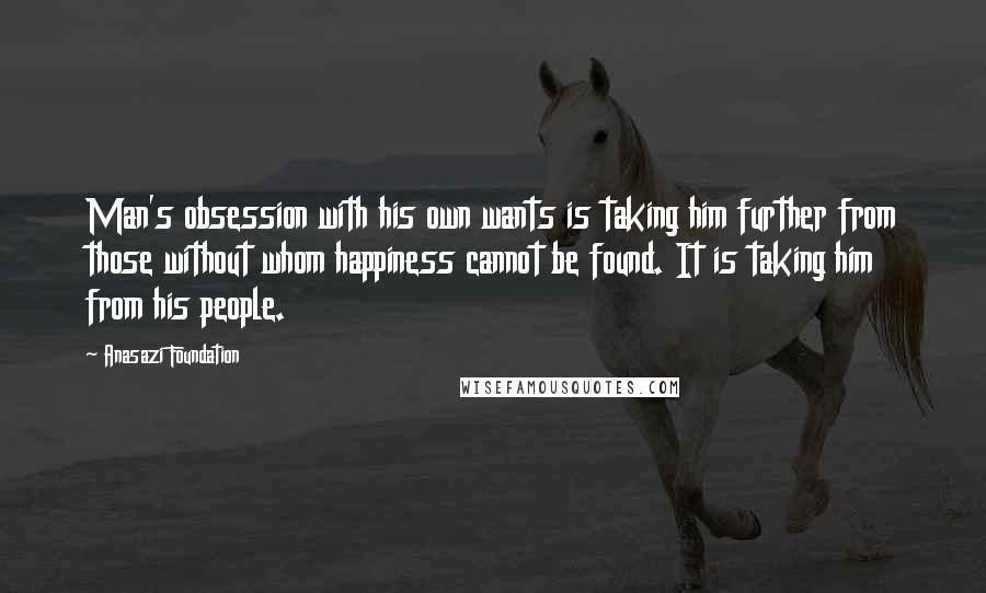 Anasazi Foundation Quotes: Man's obsession with his own wants is taking him further from those without whom happiness cannot be found. It is taking him from his people.