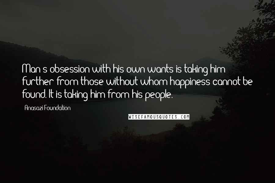 Anasazi Foundation Quotes: Man's obsession with his own wants is taking him further from those without whom happiness cannot be found. It is taking him from his people.