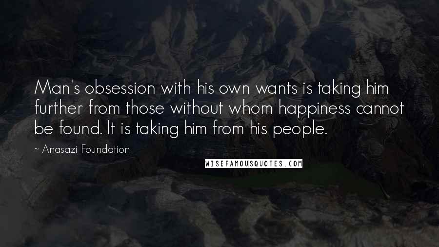 Anasazi Foundation Quotes: Man's obsession with his own wants is taking him further from those without whom happiness cannot be found. It is taking him from his people.