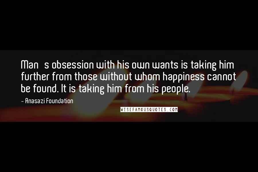 Anasazi Foundation Quotes: Man's obsession with his own wants is taking him further from those without whom happiness cannot be found. It is taking him from his people.