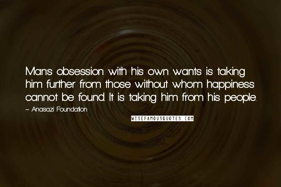 Anasazi Foundation Quotes: Man's obsession with his own wants is taking him further from those without whom happiness cannot be found. It is taking him from his people.