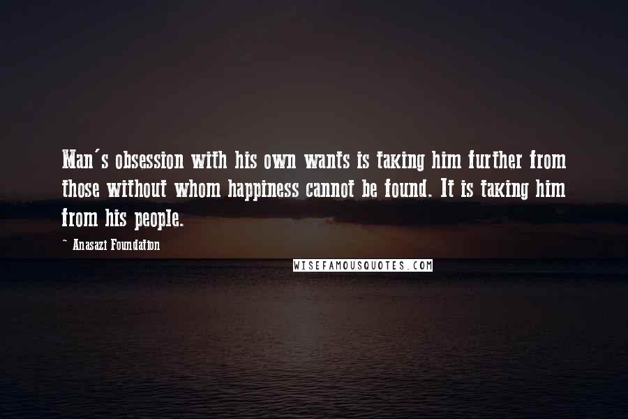 Anasazi Foundation Quotes: Man's obsession with his own wants is taking him further from those without whom happiness cannot be found. It is taking him from his people.