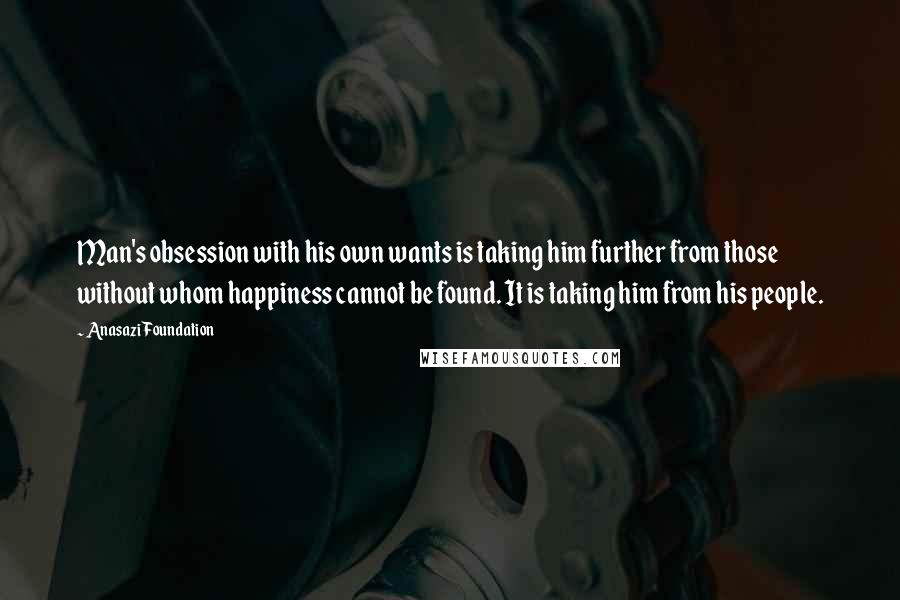 Anasazi Foundation Quotes: Man's obsession with his own wants is taking him further from those without whom happiness cannot be found. It is taking him from his people.