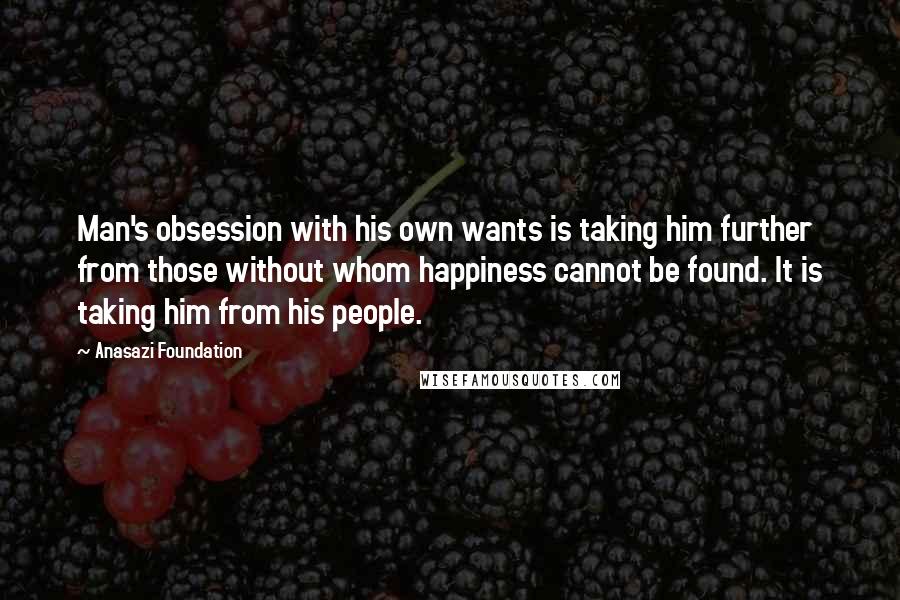 Anasazi Foundation Quotes: Man's obsession with his own wants is taking him further from those without whom happiness cannot be found. It is taking him from his people.