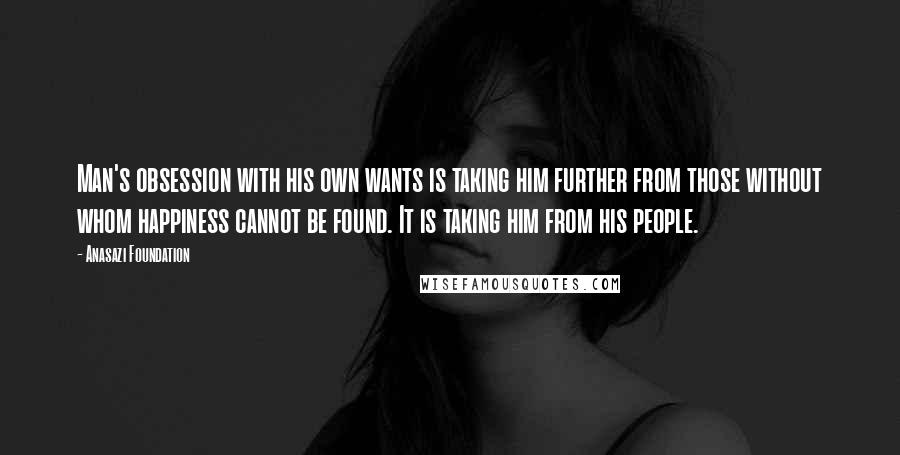 Anasazi Foundation Quotes: Man's obsession with his own wants is taking him further from those without whom happiness cannot be found. It is taking him from his people.