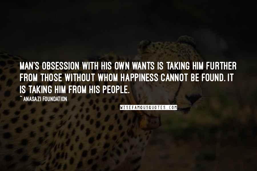 Anasazi Foundation Quotes: Man's obsession with his own wants is taking him further from those without whom happiness cannot be found. It is taking him from his people.
