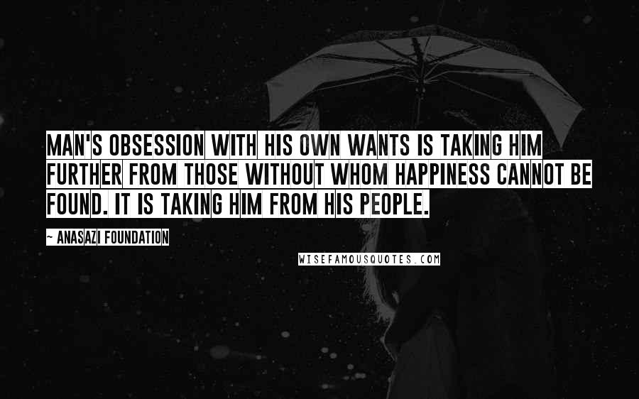 Anasazi Foundation Quotes: Man's obsession with his own wants is taking him further from those without whom happiness cannot be found. It is taking him from his people.