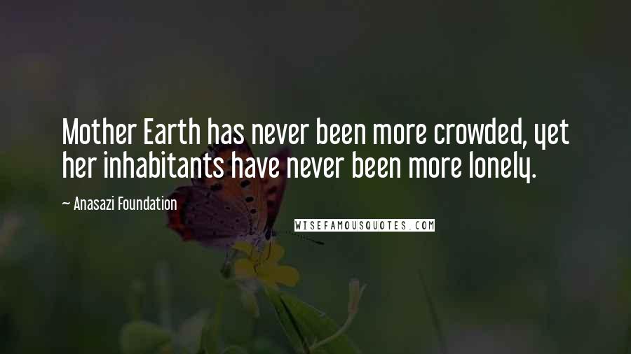 Anasazi Foundation Quotes: Mother Earth has never been more crowded, yet her inhabitants have never been more lonely.