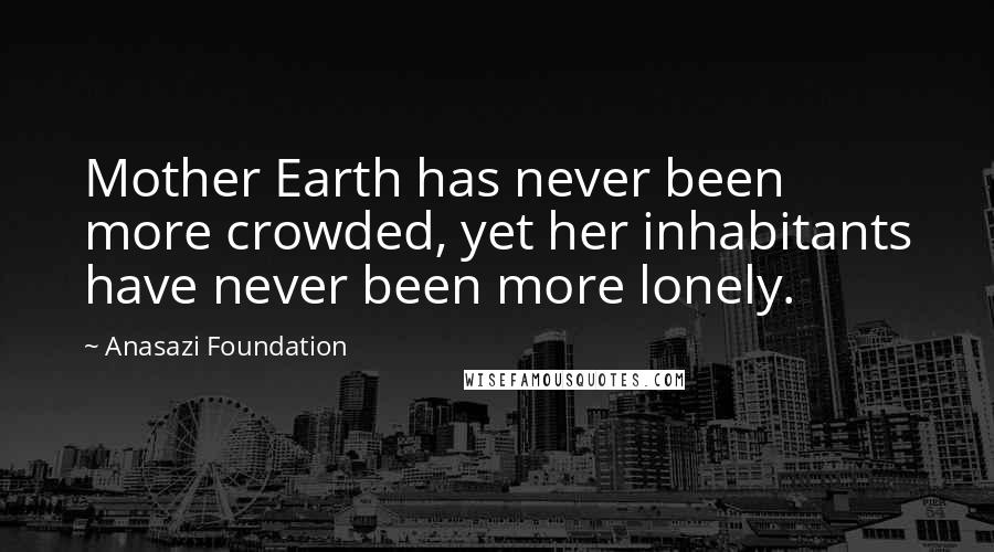 Anasazi Foundation Quotes: Mother Earth has never been more crowded, yet her inhabitants have never been more lonely.