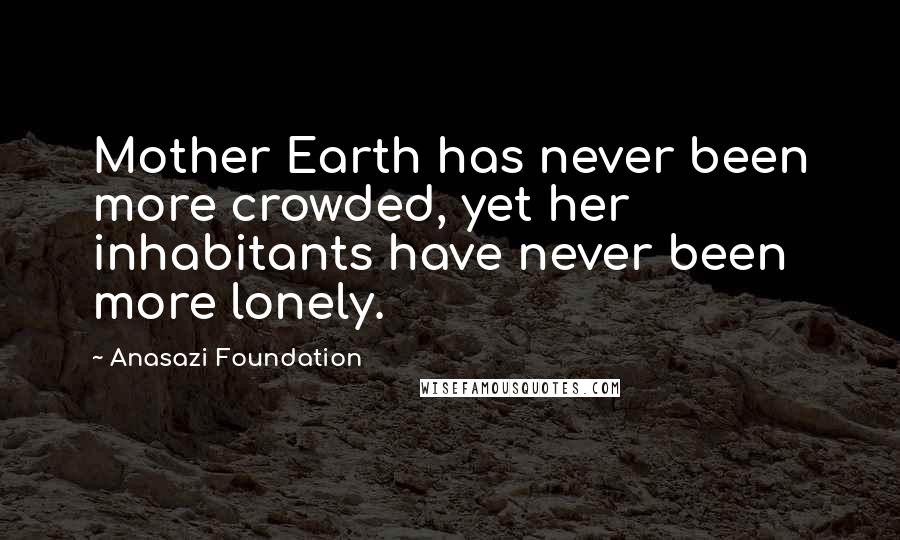 Anasazi Foundation Quotes: Mother Earth has never been more crowded, yet her inhabitants have never been more lonely.