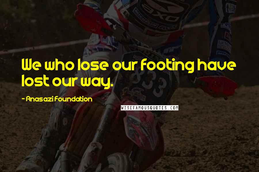 Anasazi Foundation Quotes: We who lose our footing have lost our way.