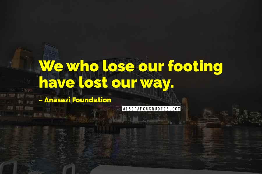 Anasazi Foundation Quotes: We who lose our footing have lost our way.
