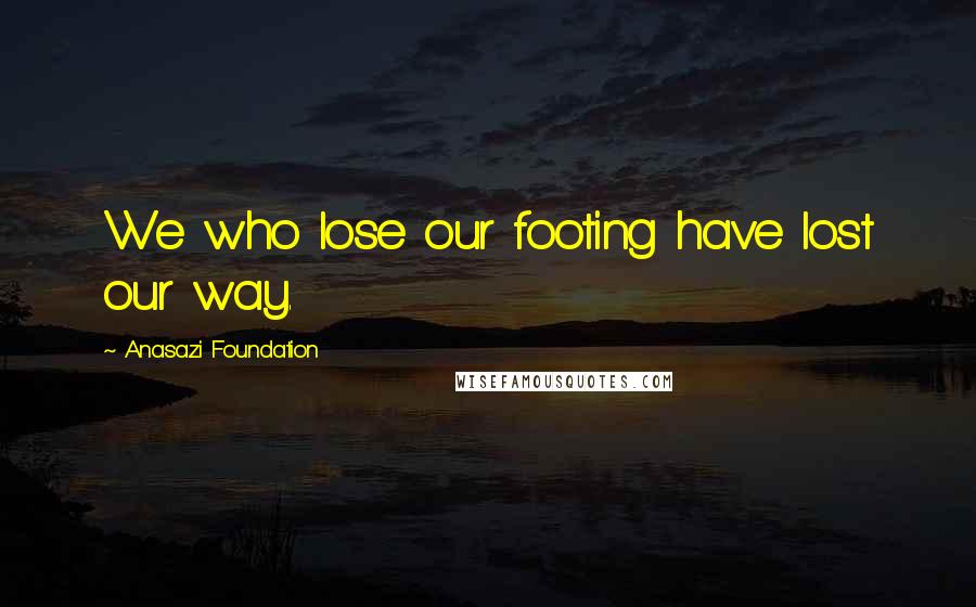 Anasazi Foundation Quotes: We who lose our footing have lost our way.