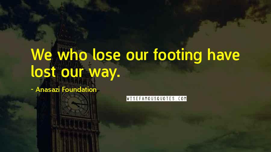 Anasazi Foundation Quotes: We who lose our footing have lost our way.