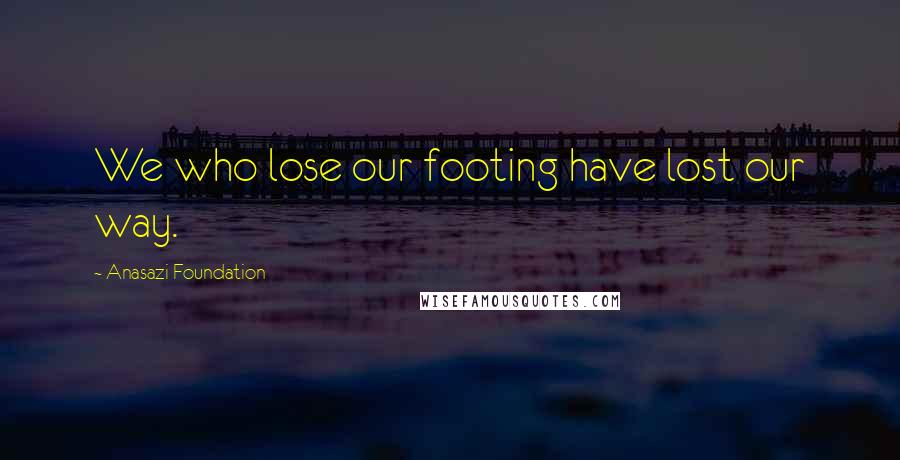 Anasazi Foundation Quotes: We who lose our footing have lost our way.