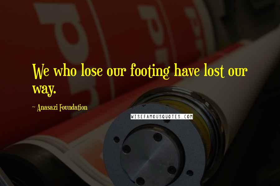Anasazi Foundation Quotes: We who lose our footing have lost our way.