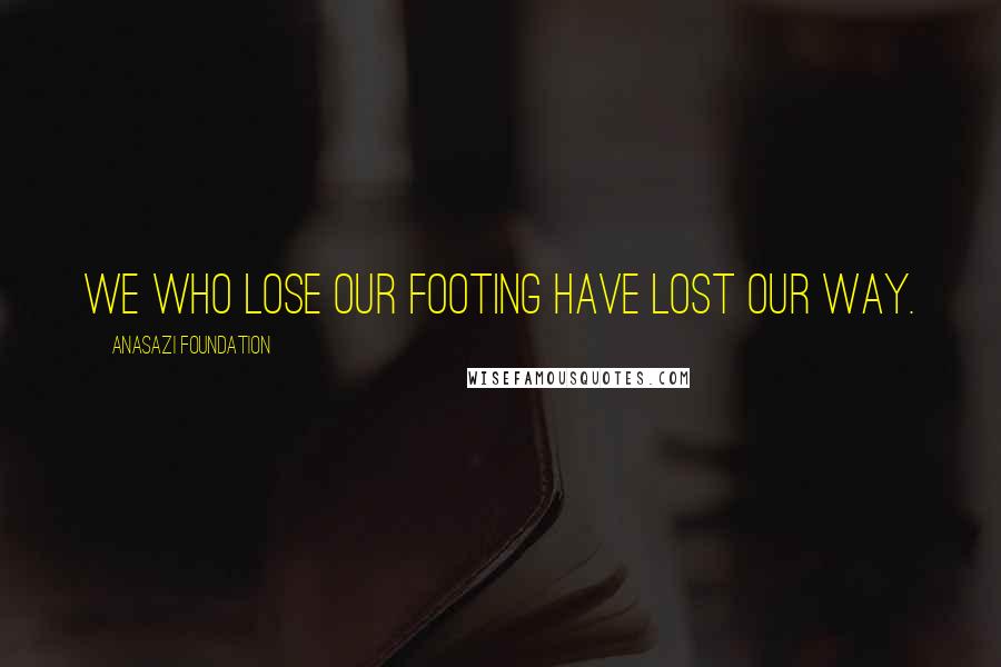 Anasazi Foundation Quotes: We who lose our footing have lost our way.